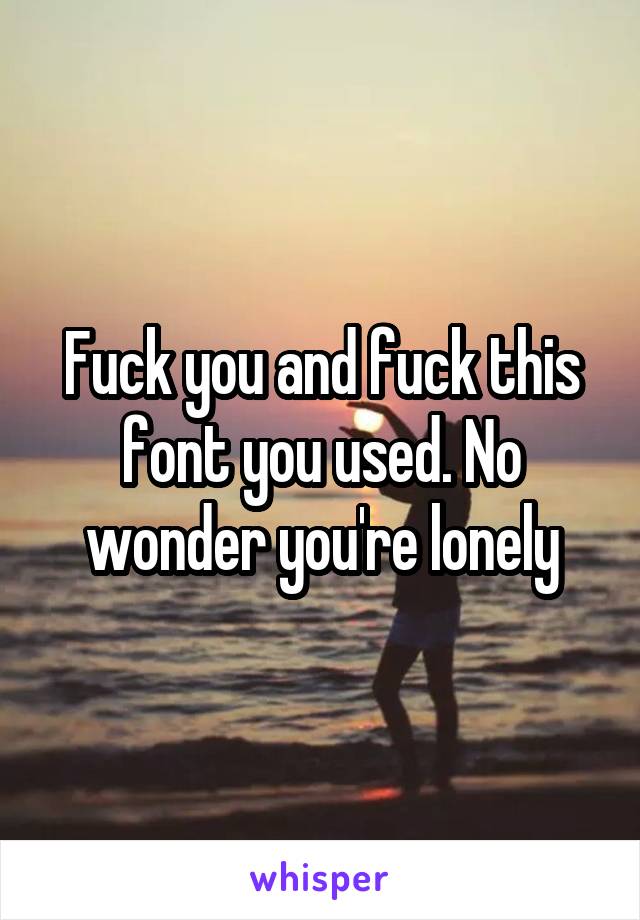 Fuck you and fuck this font you used. No wonder you're lonely