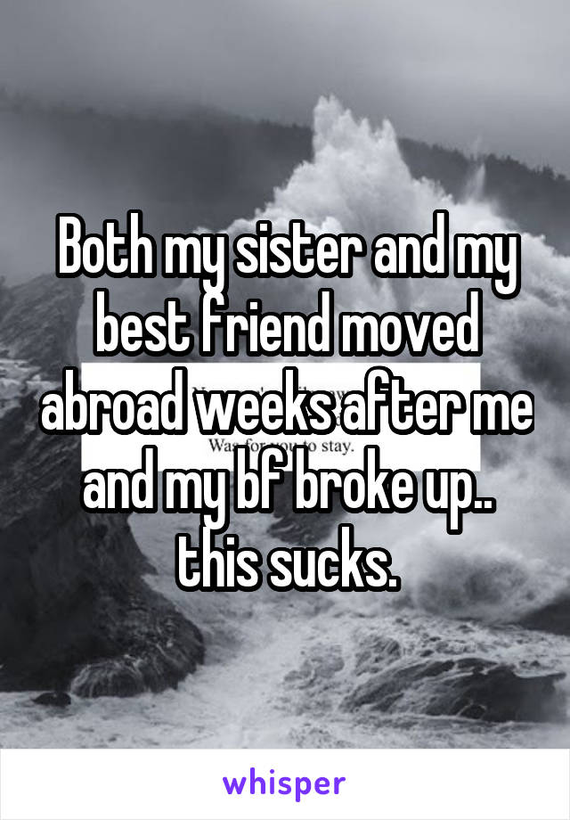 Both my sister and my best friend moved abroad weeks after me and my bf broke up.. this sucks.