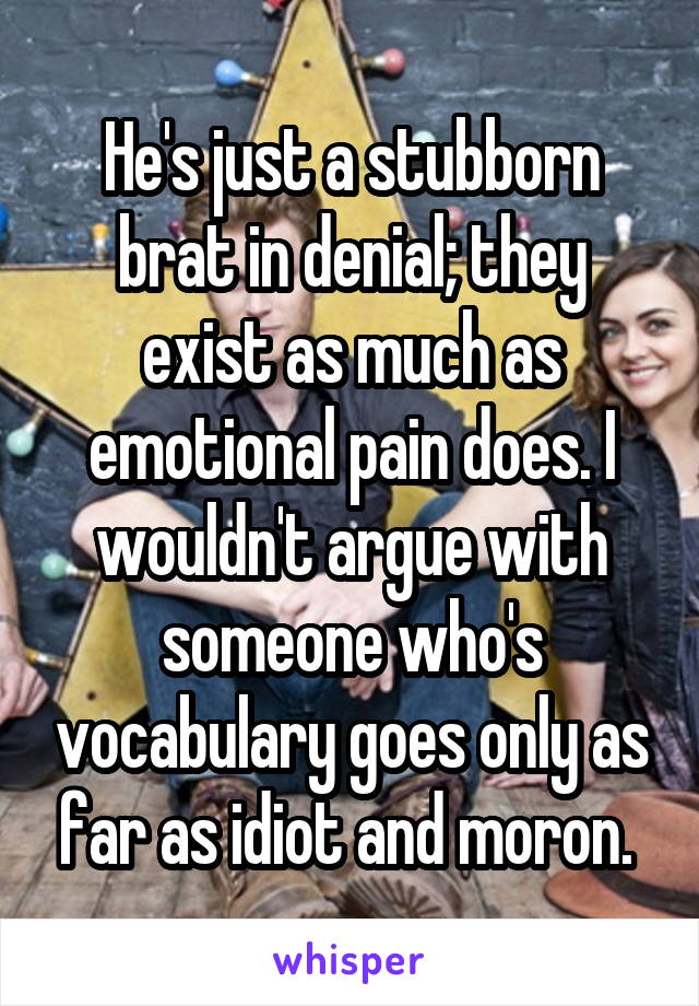 He's just a stubborn brat in denial; they exist as much as emotional pain does. I wouldn't argue with someone who's vocabulary goes only as far as idiot and moron. 