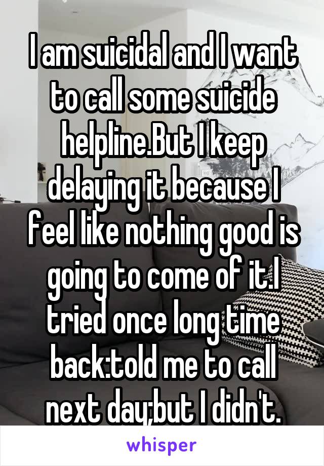 I am suicidal and I want to call some suicide helpline.But I keep delaying it because I feel like nothing good is going to come of it.I tried once long time back:told me to call next day;but I didn't.