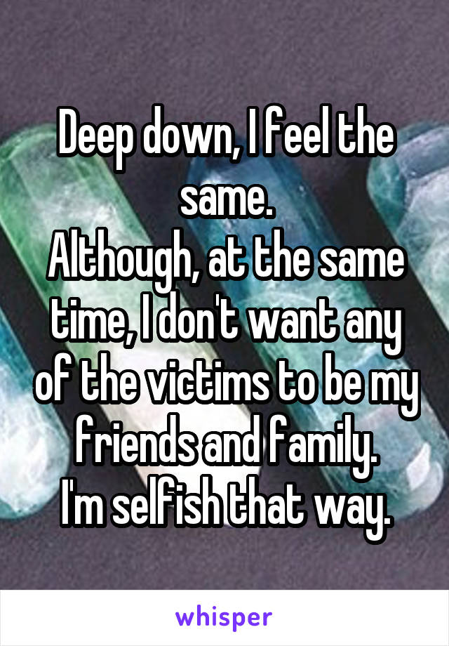 Deep down, I feel the same.
Although, at the same time, I don't want any of the victims to be my friends and family.
I'm selfish that way.