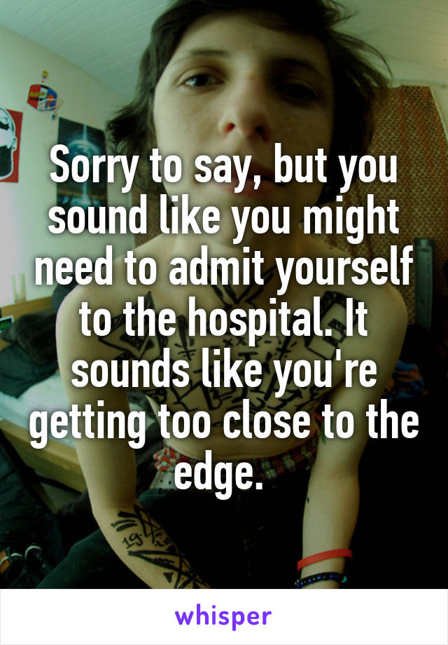 Sorry to say, but you sound like you might need to admit yourself to the hospital. It sounds like you're getting too close to the edge. 