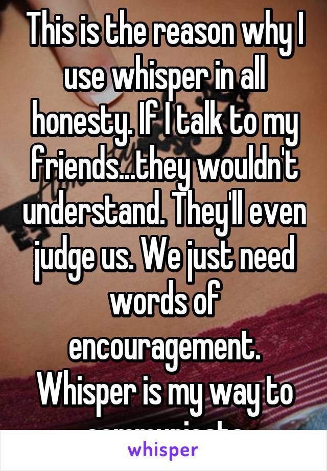 This is the reason why I use whisper in all honesty. If I talk to my friends...they wouldn't understand. They'll even judge us. We just need words of encouragement. Whisper is my way to communicate