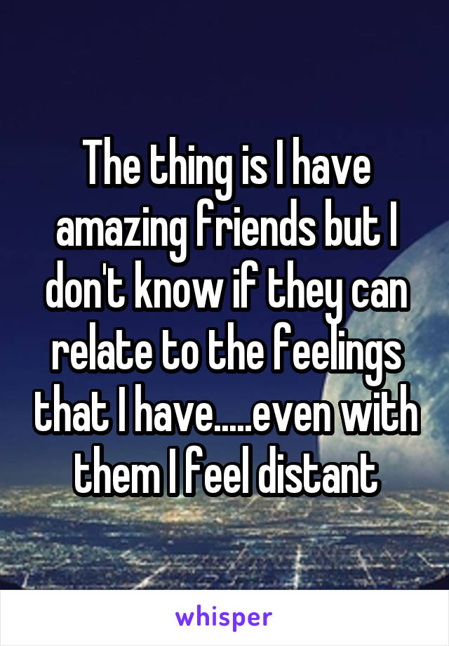 The thing is I have amazing friends but I don't know if they can relate to the feelings that I have.....even with them I feel distant