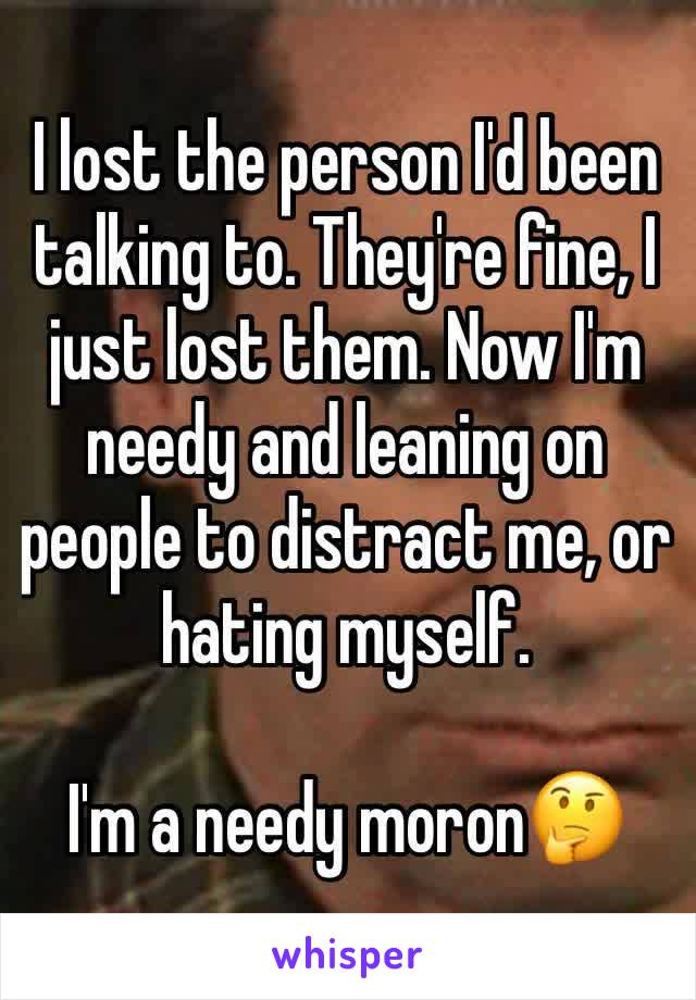 I lost the person I'd been talking to. They're fine, I just lost them. Now I'm needy and leaning on people to distract me, or hating myself.

I'm a needy moron🤔