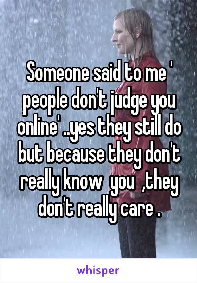 Someone said to me ' people don't judge you online' ..yes they still do but because they don't really know  you  ,they don't really care .