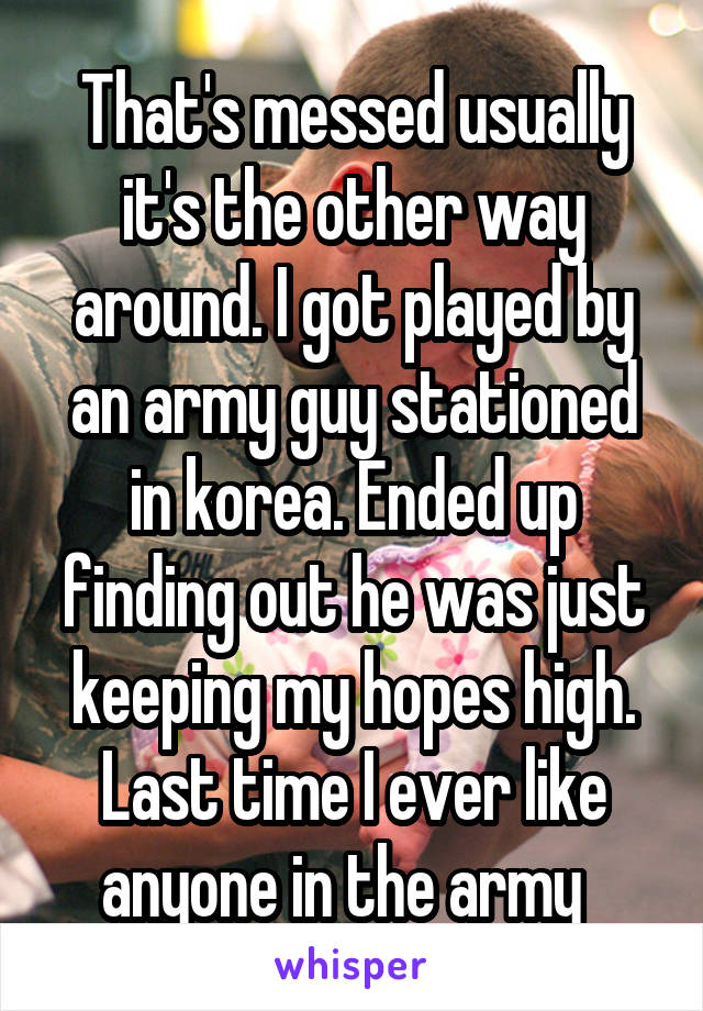 That's messed usually it's the other way around. I got played by an army guy stationed in korea. Ended up finding out he was just keeping my hopes high. Last time I ever like anyone in the army  