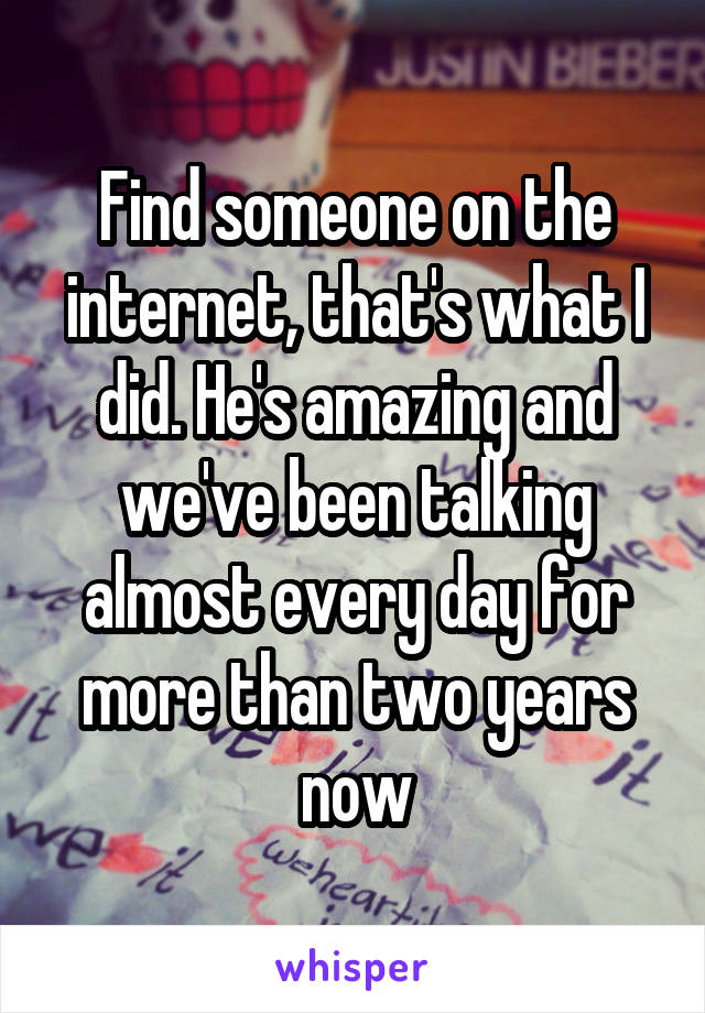 Find someone on the internet, that's what I did. He's amazing and we've been talking almost every day for more than two years now