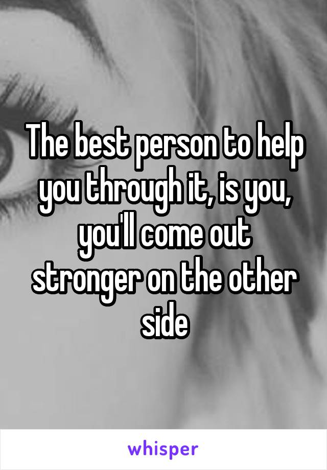 The best person to help you through it, is you, you'll come out stronger on the other side