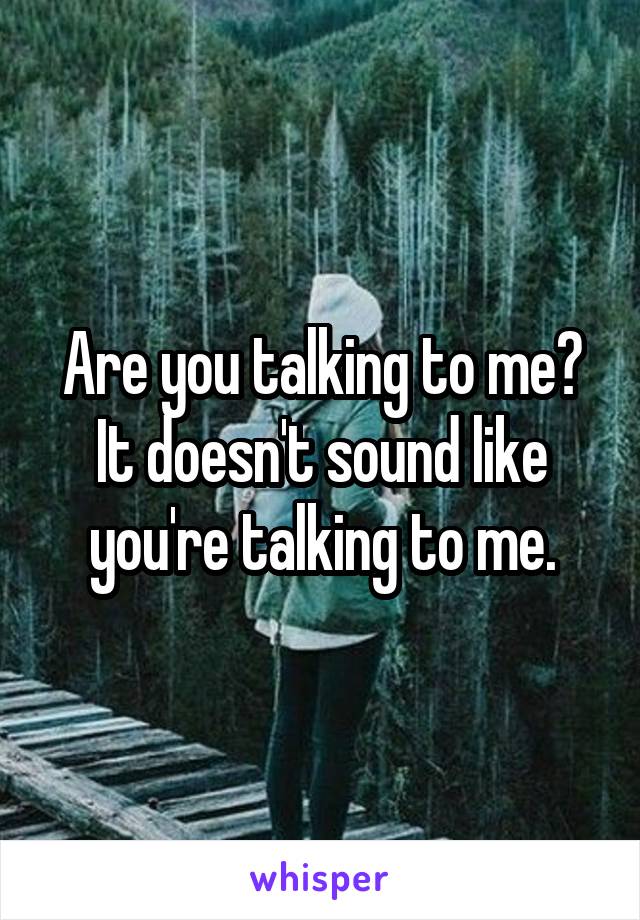 Are you talking to me? It doesn't sound like you're talking to me.