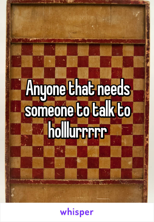 Anyone that needs someone to talk to holllurrrrr