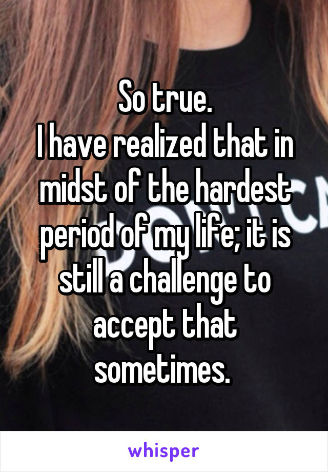 So true.
I have realized that in midst of the hardest period of my life; it is still a challenge to accept that sometimes. 