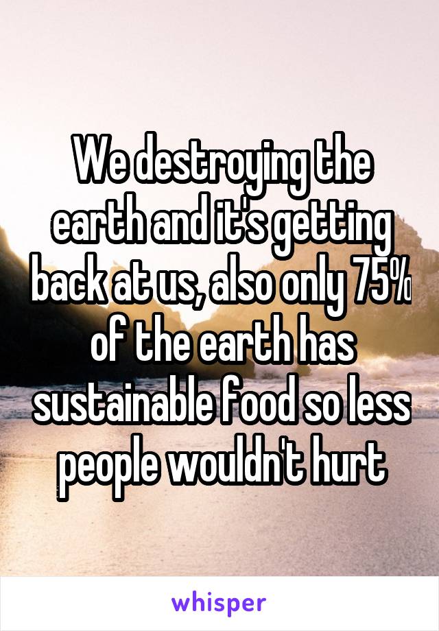 We destroying the earth and it's getting back at us, also only 75% of the earth has sustainable food so less people wouldn't hurt