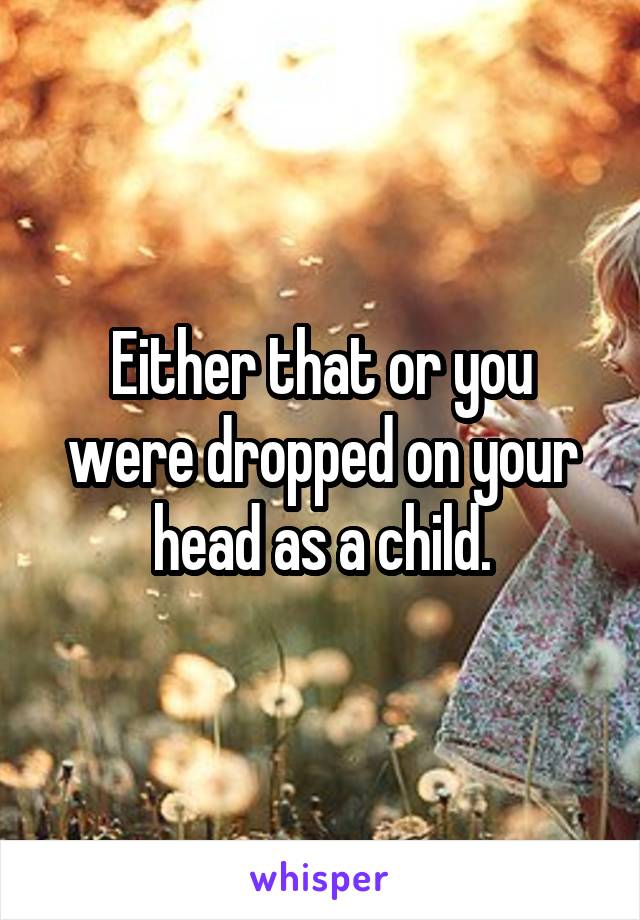 Either that or you were dropped on your head as a child.