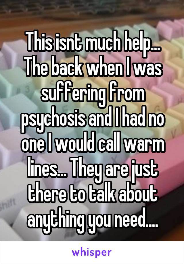 This isnt much help...
The back when I was suffering from psychosis and I had no one I would call warm lines... They are just there to talk about anything you need....