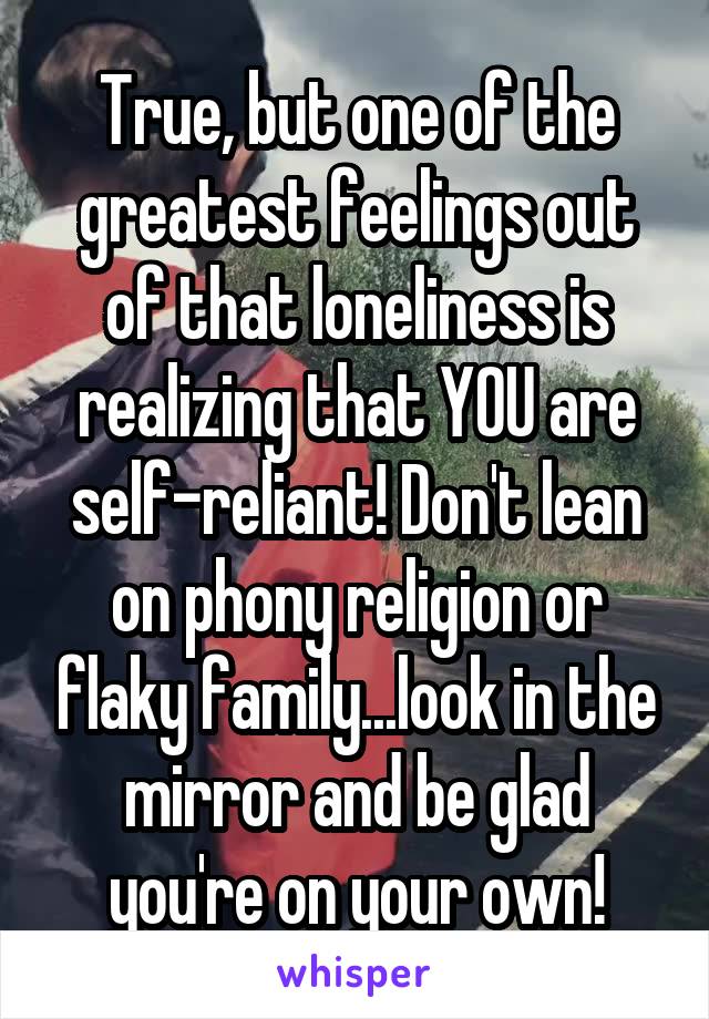 True, but one of the greatest feelings out of that loneliness is realizing that YOU are self-reliant! Don't lean on phony religion or flaky family...look in the mirror and be glad you're on your own!