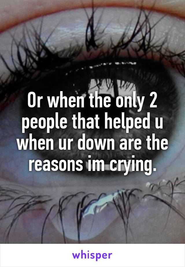 Or when the only 2 people that helped u when ur down are the reasons im crying.