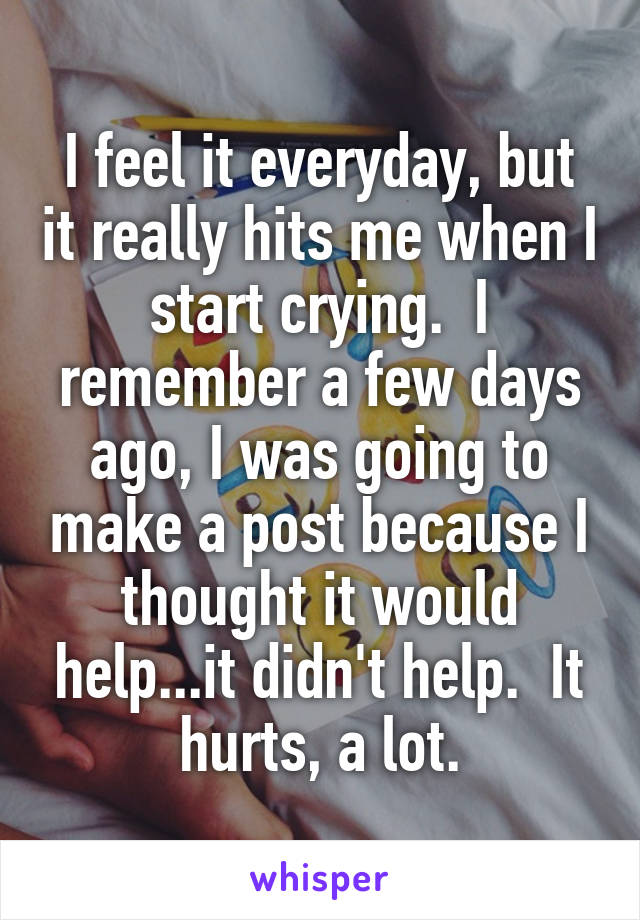 I feel it everyday, but it really hits me when I start crying.  I remember a few days ago, I was going to make a post because I thought it would help...it didn't help.  It hurts, a lot.