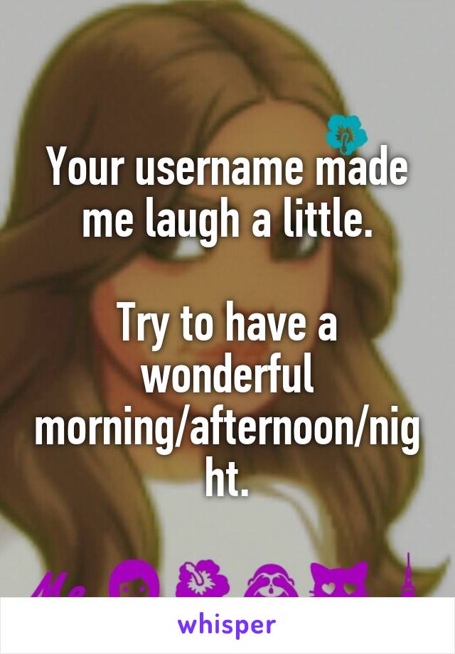 Your username made me laugh a little.

Try to have a wonderful morning/afternoon/night.