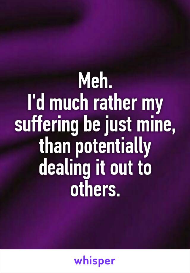 Meh.
I'd much rather my suffering be just mine, than potentially dealing it out to others.