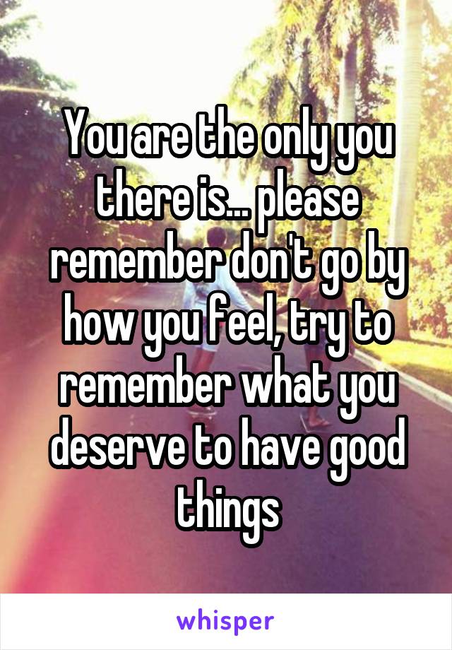 You are the only you there is... please remember don't go by how you feel, try to remember what you deserve to have good things