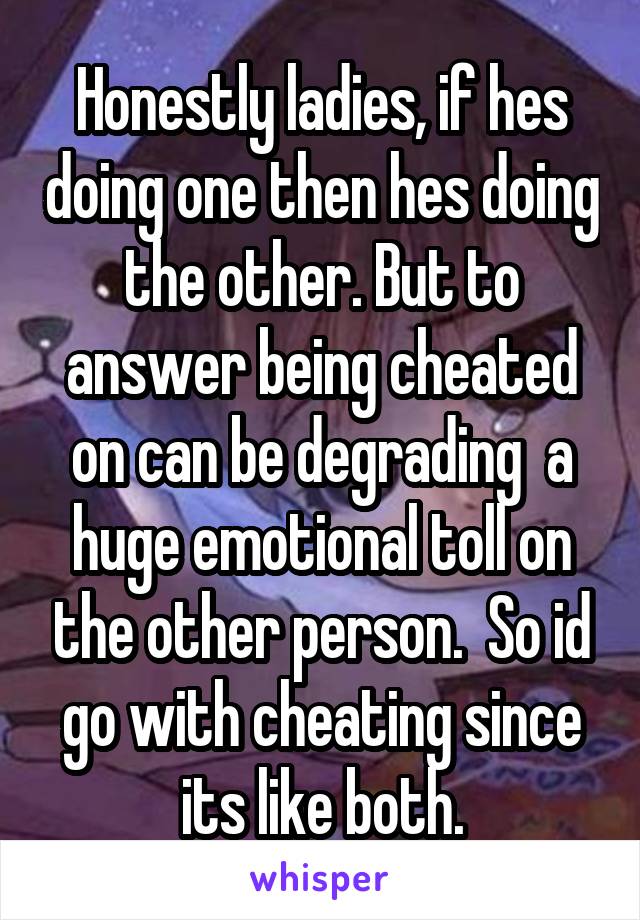 Honestly ladies, if hes doing one then hes doing the other. But to answer being cheated on can be degrading  a huge emotional toll on the other person.  So id go with cheating since its like both.