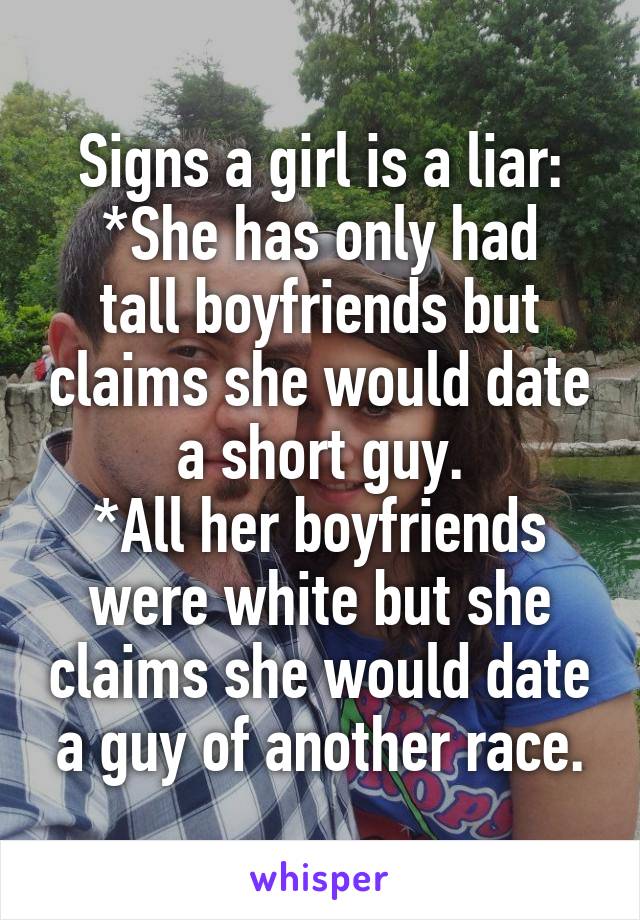 Signs a girl is a liar:
*She has only had tall boyfriends but claims she would date a short guy.
*All her boyfriends were white but she claims she would date a guy of another race.