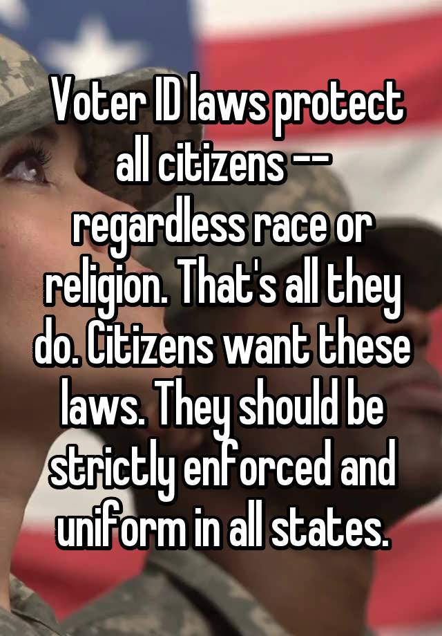  Voter ID laws protect all citizens -- regardless race or religion. That's all they do. Citizens want these laws. They should be strictly enforced and uniform in all states.