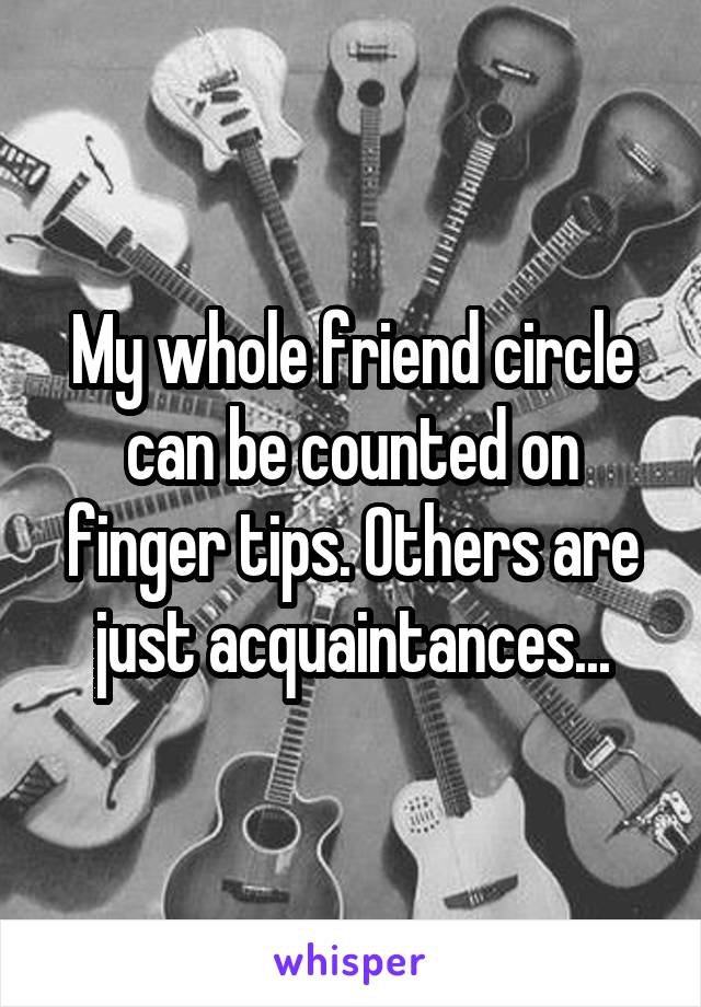 My whole friend circle can be counted on finger tips. Others are just acquaintances...