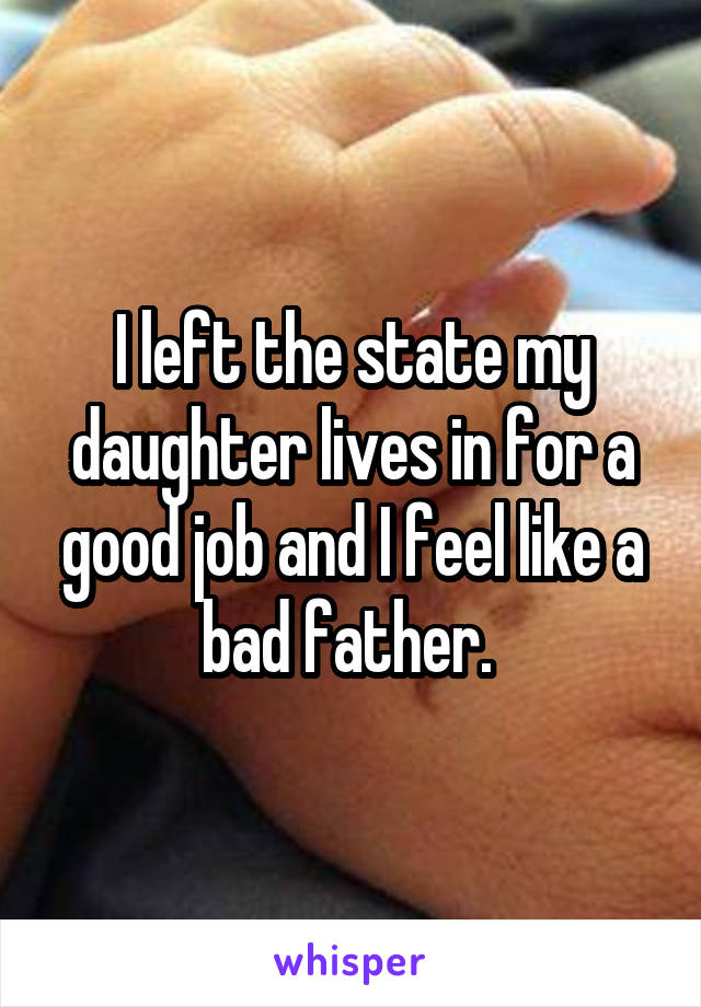 I left the state my daughter lives in for a good job and I feel like a bad father. 