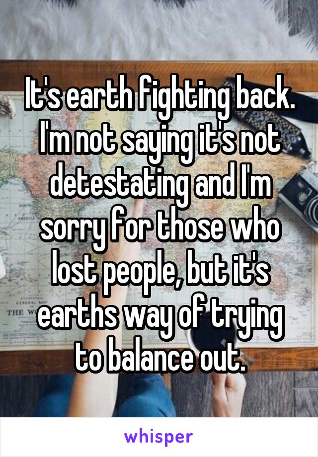 It's earth fighting back. I'm not saying it's not detestating and I'm sorry for those who lost people, but it's earths way of trying to balance out.