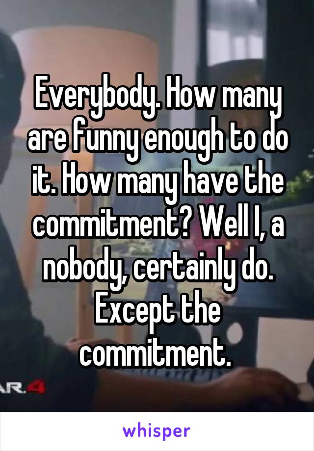 Everybody. How many are funny enough to do it. How many have the commitment? Well I, a nobody, certainly do. Except the commitment. 