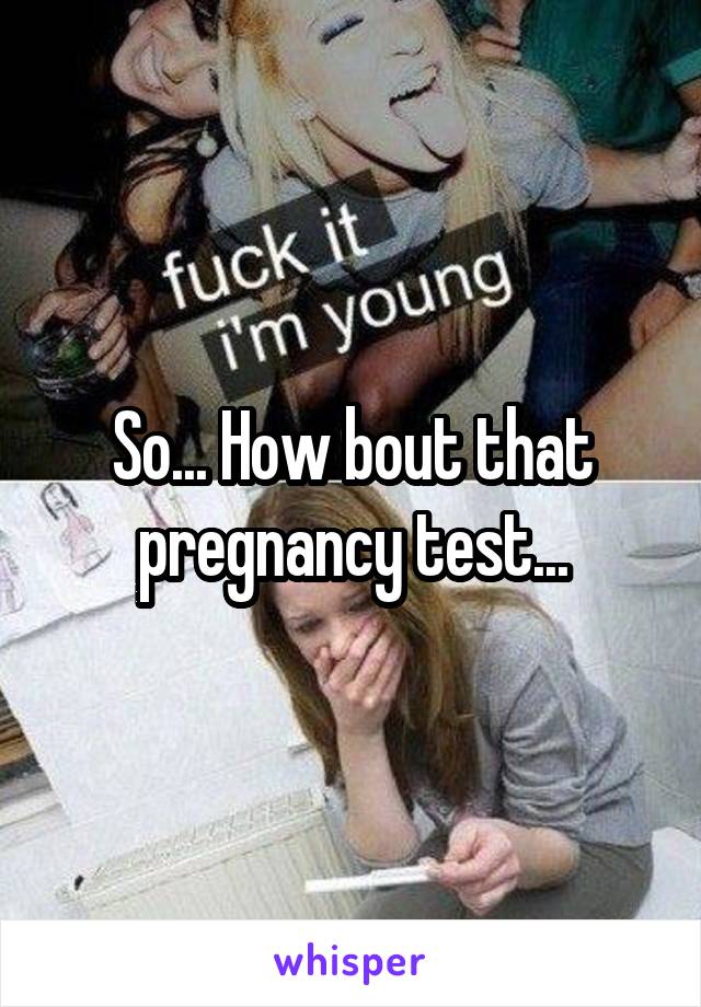 So... How bout that pregnancy test...