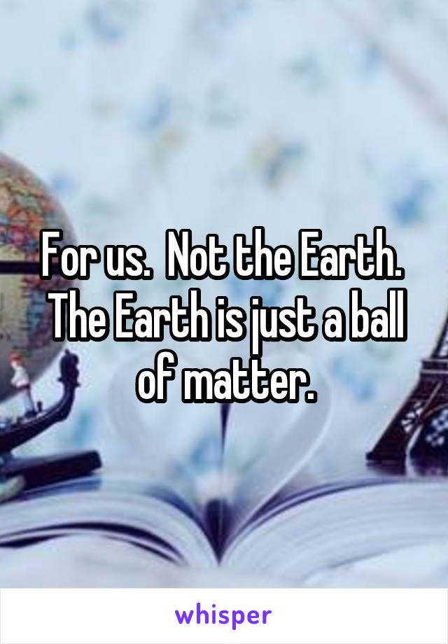 For us.  Not the Earth.  The Earth is just a ball of matter.