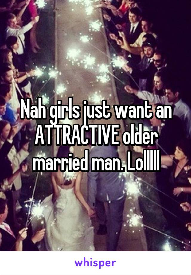 Nah girls just want an ATTRACTIVE older married man. Lolllll