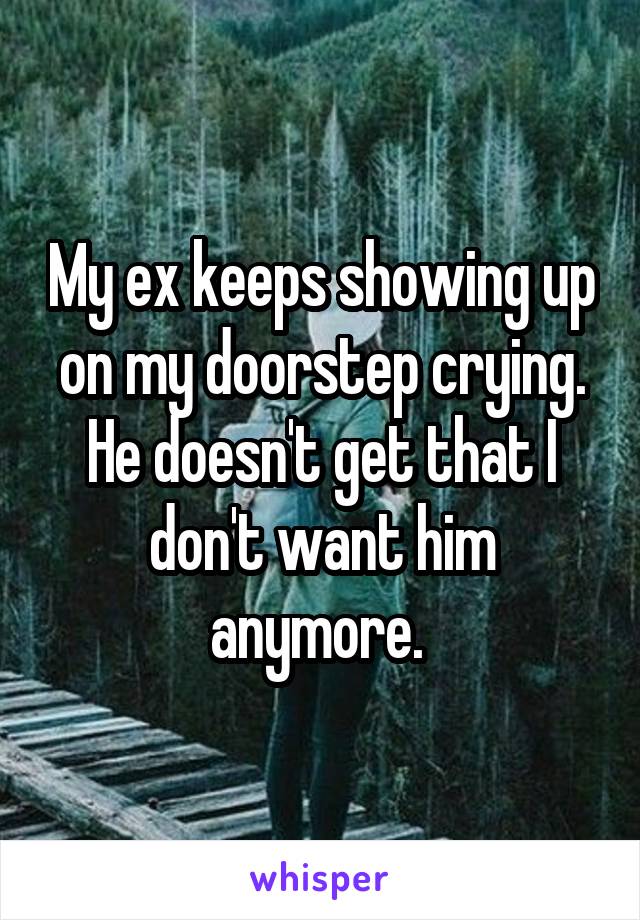 My ex keeps showing up on my doorstep crying. He doesn't get that I don't want him anymore. 