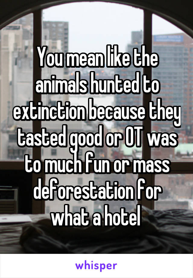 You mean like the animals hunted to extinction because they tasted good or OT was to much fun or mass deforestation for what a hotel 