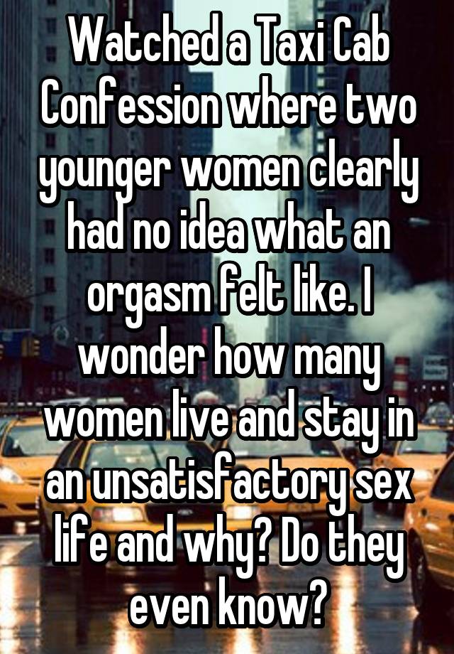 Watched a Taxi Cab Confession where two younger women clearly had no idea what an orgasm felt like. I wonder how many women live and stay in an unsatisfactory sex life and why? Do they even know?