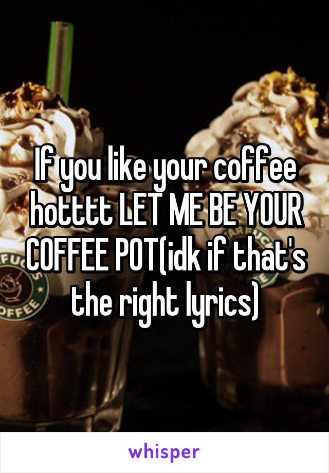 If you like your coffee hotttt LET ME BE YOUR COFFEE POT(idk if that's the right lyrics)