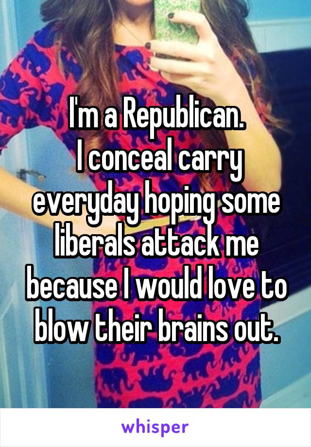 I'm a Republican.
 I conceal carry everyday hoping some liberals attack me because I would love to blow their brains out.