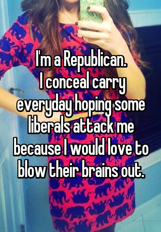 I'm a Republican.
 I conceal carry everyday hoping some liberals attack me because I would love to blow their brains out.