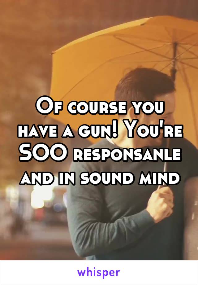 Of course you have a gun! You're SOO responsanle and in sound mind