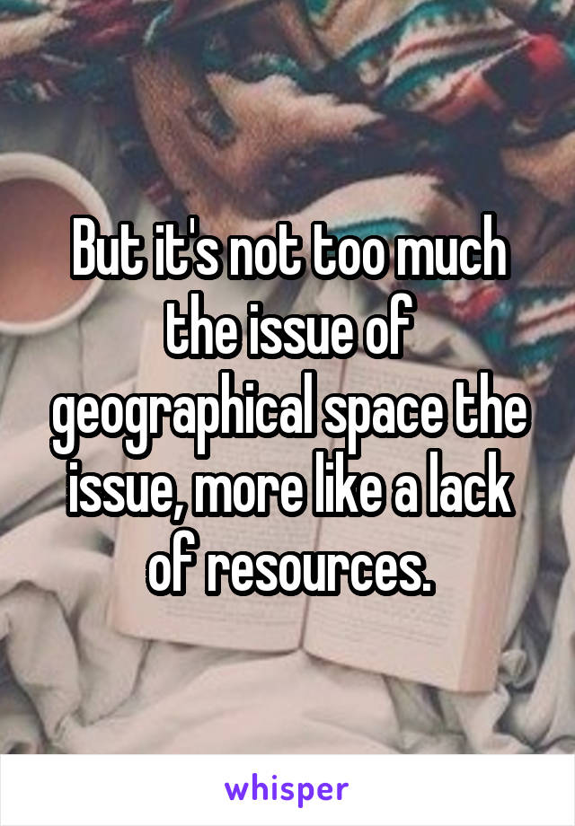 But it's not too much the issue of geographical space the issue, more like a lack of resources.