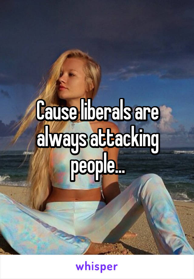 Cause liberals are always attacking people...