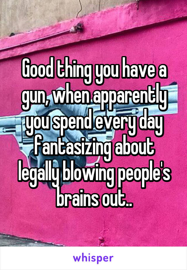 Good thing you have a gun, when apparently you spend every day fantasizing about legally blowing people's brains out..