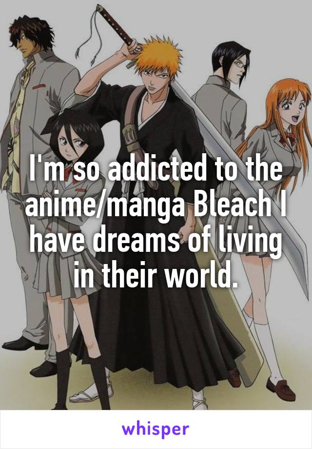 I'm so addicted to the anime/manga Bleach I have dreams of living in their world.