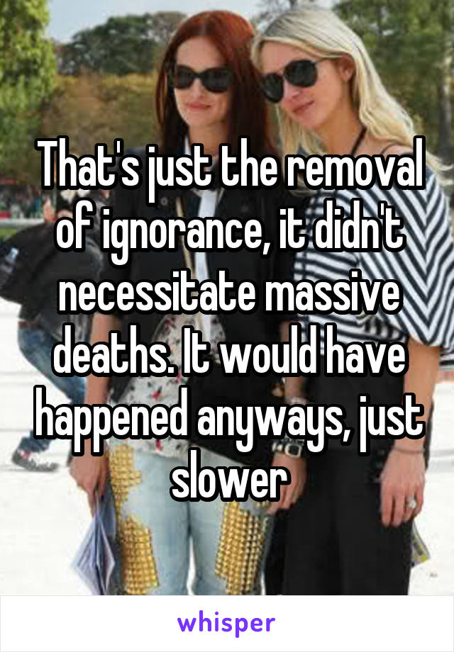 That's just the removal of ignorance, it didn't necessitate massive deaths. It would have happened anyways, just slower