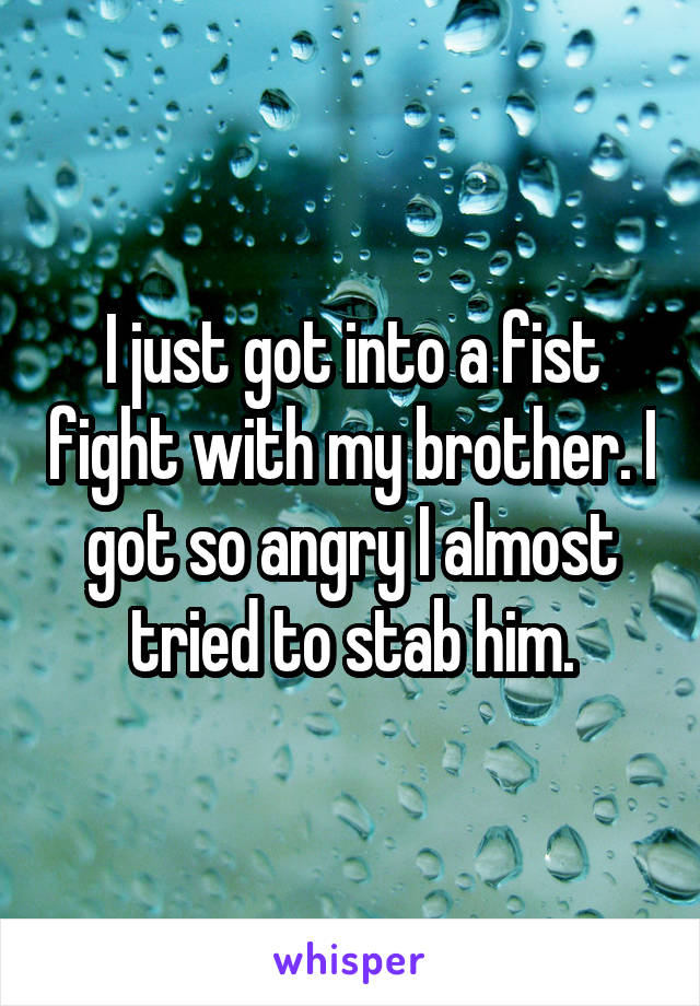 I just got into a fist fight with my brother. I got so angry I almost tried to stab him.