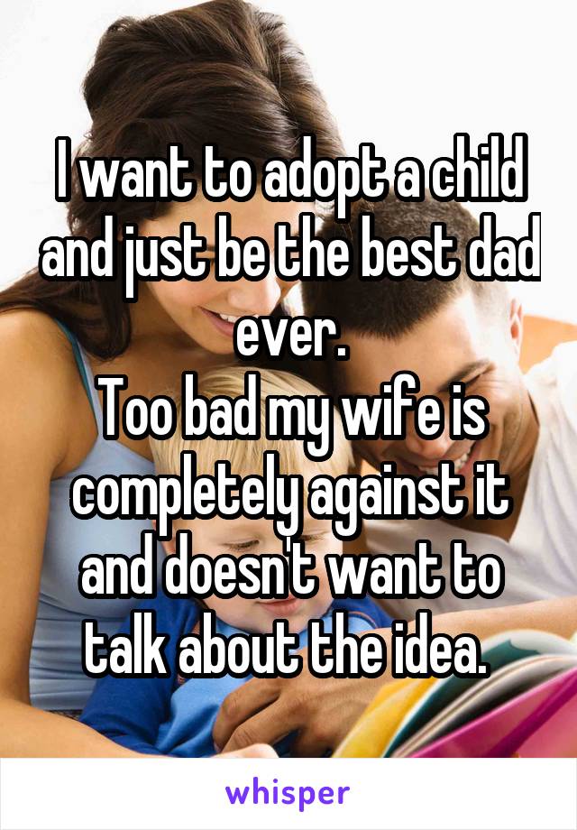 I want to adopt a child and just be the best dad ever.
Too bad my wife is completely against it and doesn't want to talk about the idea. 
