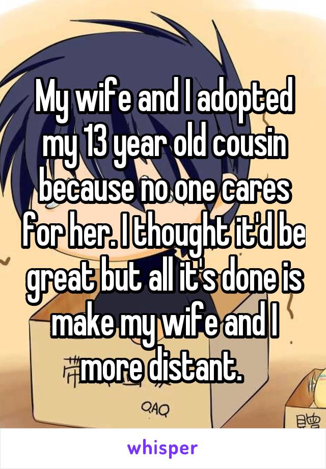 My wife and I adopted my 13 year old cousin because no one cares for her. I thought it'd be great but all it's done is make my wife and I more distant. 